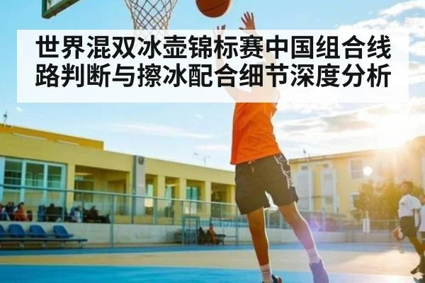 世界混双冰壶锦标赛中国组合线路判断与擦冰配合细节深度分析