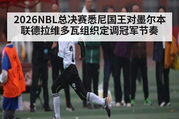2026NBL总决赛悉尼国王对墨尔本联德拉维多瓦组织定调冠军节奏