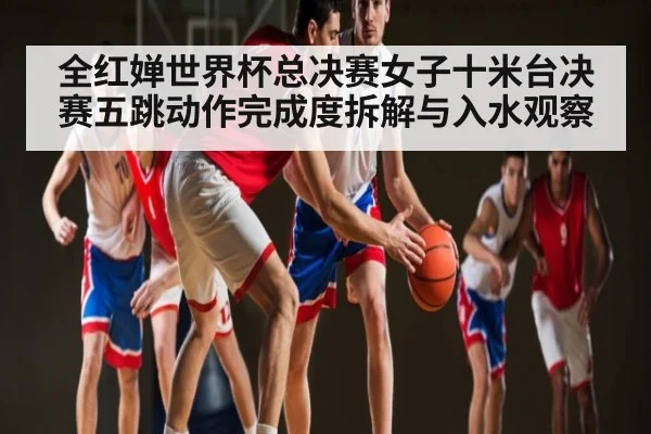 全红婵世界杯总决赛女子十米台决赛五跳动作完成度拆解与入水观察