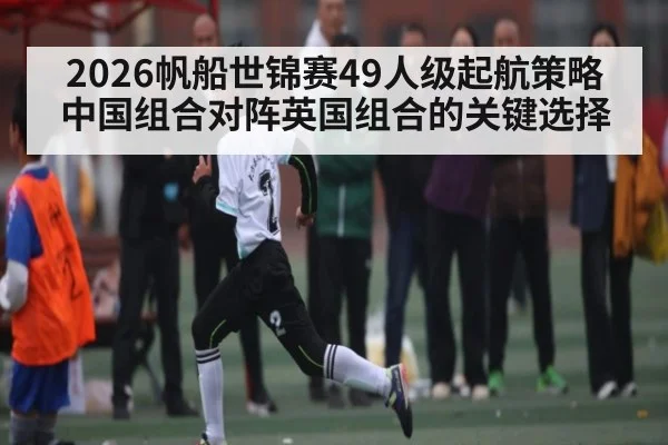 2026帆船世锦赛49人级起航策略 中国组合对阵英国组合的关键选择
